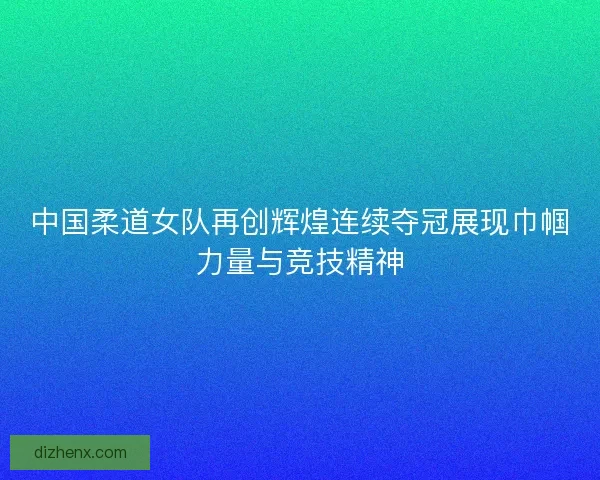 中国柔道女队再创辉煌连续夺冠展现巾帼力量与竞技精神