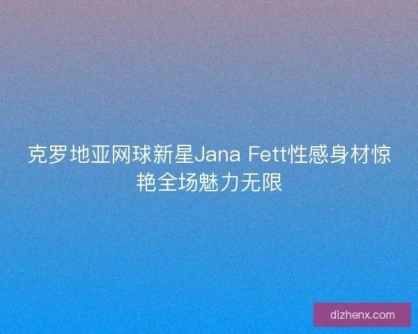 克罗地亚网球新星Jana Fett性感身材惊艳全场魅力无限